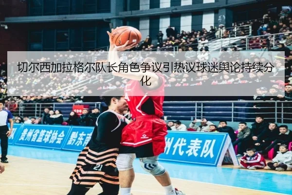切尔西加拉格尔队长角色争议引热议球迷舆论持续分化