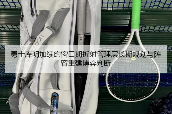 勇士库明加续约窗口期折射管理层长期规划与阵容重建博弈判断
