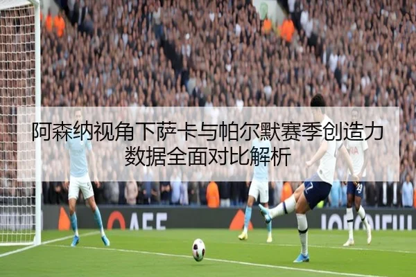 阿森纳视角下萨卡与帕尔默赛季创造力数据全面对比解析