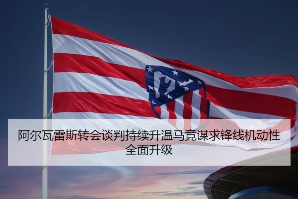 阿尔瓦雷斯转会谈判持续升温马竞谋求锋线机动性全面升级